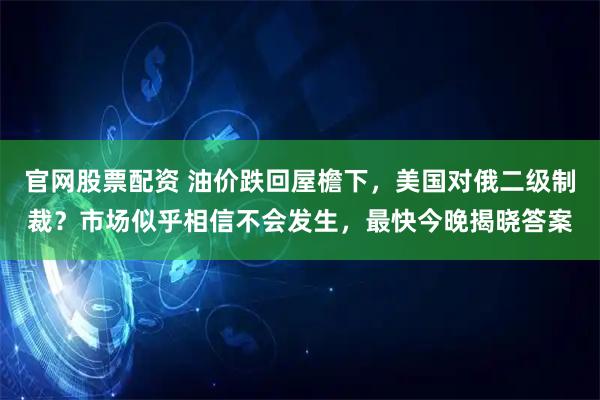 官网股票配资 油价跌回屋檐下，美国对俄二级制裁？市场似乎相信不会发生，最快今晚揭晓答案