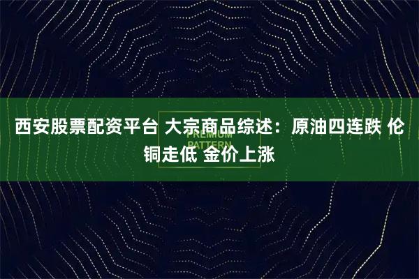 西安股票配资平台 大宗商品综述：原油四连跌 伦铜走低 金价上涨
