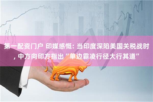 第一配资门户 印媒感慨: 当印度深陷美国关税战时, 中方向印方指出“单边霸凌行径大行其道”