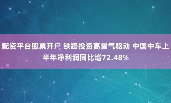 配资平台股票开户 铁路投资高景气驱动 中国中车上半年净利润同比增72.48%