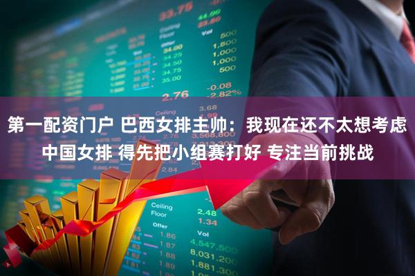 第一配资门户 巴西女排主帅：我现在还不太想考虑中国女排 得先把小组赛打好 专注当前挑战