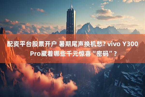 配资平台股票开户 暑期尾声换机愁? vivo Y300 Pro藏着哪些千元惊喜“密码”?