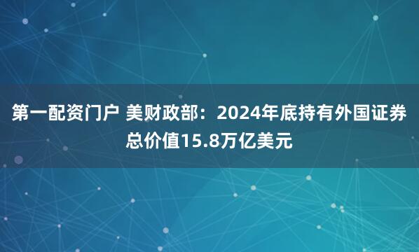 第一配资门户 美财政部：2024年底持有外国证券总价值15.8万亿美元