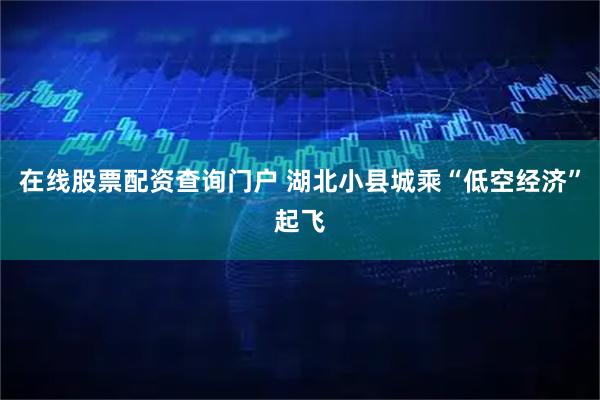 在线股票配资查询门户 湖北小县城乘“低空经济”起飞