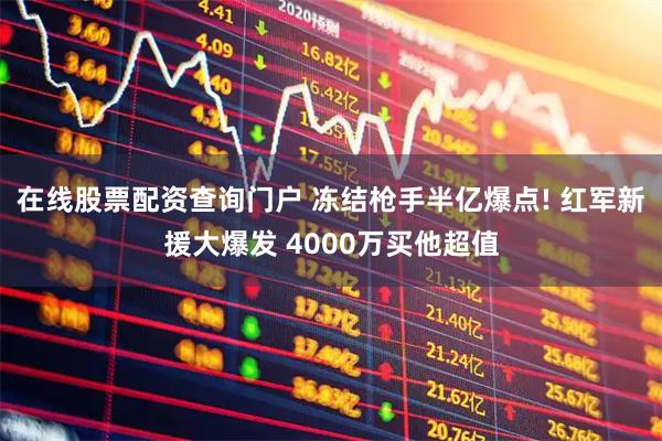 在线股票配资查询门户 冻结枪手半亿爆点! 红军新援大爆发 4000万买他超值