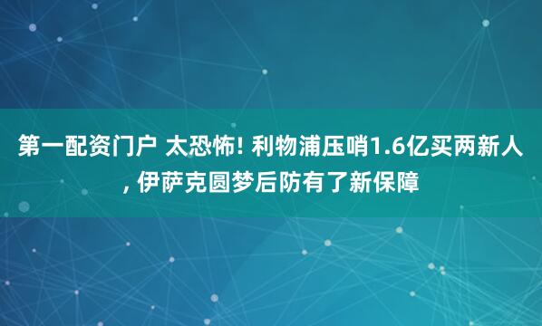 第一配资门户 太恐怖! 利物浦压哨1.6亿买两新人, 伊萨克圆梦后防有了新保障