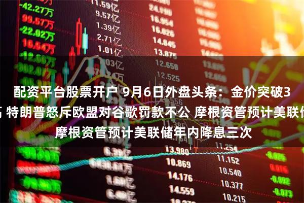 配资平台股票开户 9月6日外盘头条：金价突破3600美元创新高 特朗普怒斥欧盟对谷歌罚款不公 摩根资管预计美联储年内降息三次