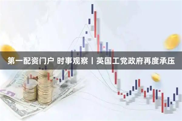 第一配资门户 时事观察丨英国工党政府再度承压