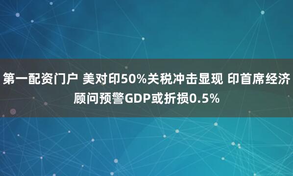 第一配资门户 美对印50%关税冲击显现 印首席经济顾问预警GDP或折损0.5%