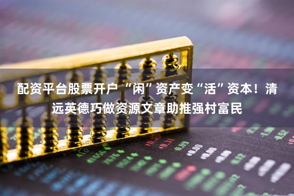 配资平台股票开户 “闲”资产变“活”资本！清远英德巧做资源文章助推强村富民