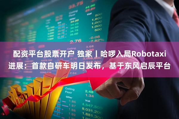 配资平台股票开户 独家丨哈啰入局Robotaxi进展：首款自研车明日发布，基于东风启辰平台
