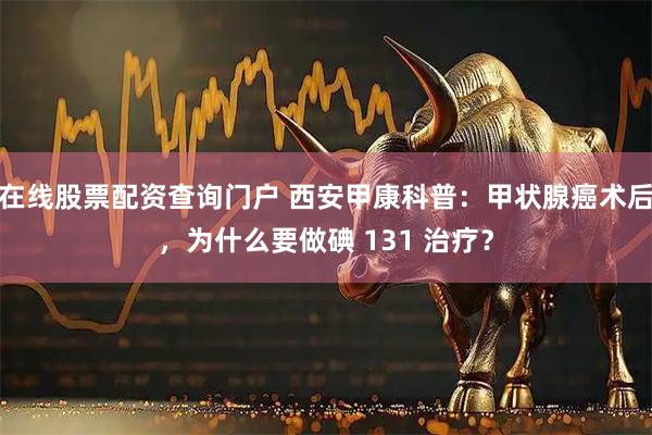在线股票配资查询门户 西安甲康科普：甲状腺癌术后，为什么要做碘 131 治疗？