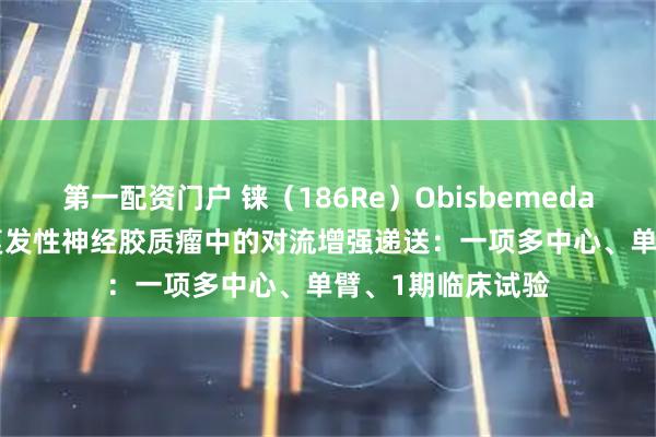 第一配资门户 铼（186Re）Obisbemeda（186RNL）在复发性神经胶质瘤中的对流增强递送：一项多中心、单臂、1期临床试验
