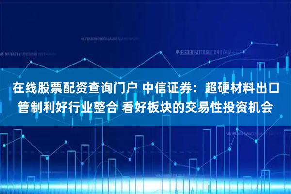 在线股票配资查询门户 中信证券：超硬材料出口管制利好行业整合 看好板块的交易性投资机会