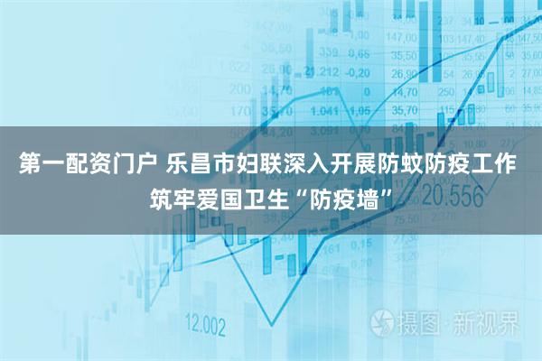 第一配资门户 乐昌市妇联深入开展防蚊防疫工作 筑牢爱国卫生“防疫墙”