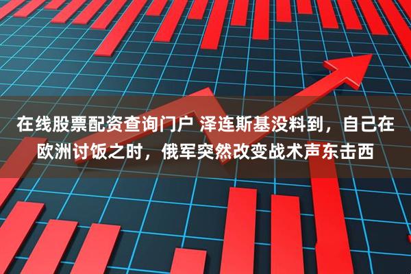 在线股票配资查询门户 泽连斯基没料到，自己在欧洲讨饭之时，俄军突然改变战术声东击西