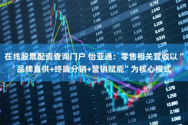 在线股票配资查询门户 怡亚通：零售相关营收以“品牌直供+终端分销+营销赋能”为核心模式
