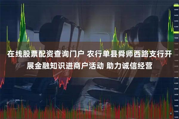 在线股票配资查询门户 农行单县舜师西路支行开展金融知识进商户活动 助力诚信经营
