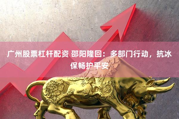 广州股票杠杆配资 邵阳隆回：多部门行动，抗冰保畅护平安