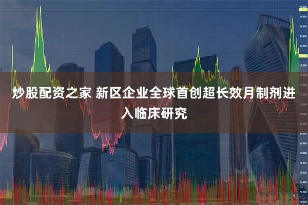 炒股配资之家 新区企业全球首创超长效月制剂进入临床研究