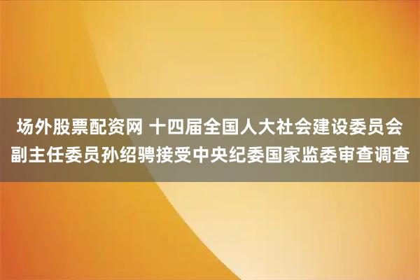 场外股票配资网 十四届全国人大社会建设委员会副主任委员孙绍骋接受中央纪委国家监委审查调查