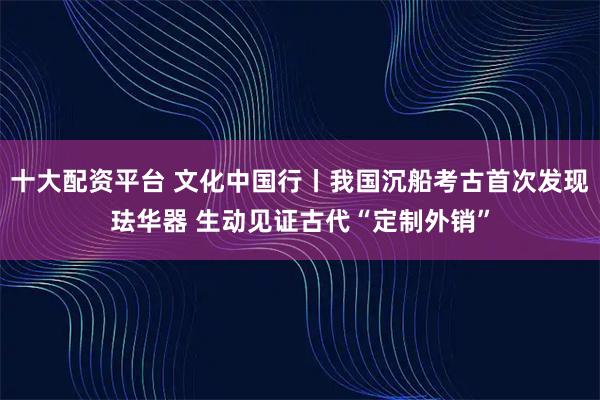 十大配资平台 文化中国行丨我国沉船考古首次发现珐华器 生动见证古代“定制外销”