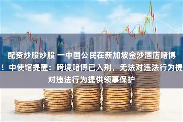 配资炒股炒股 一中国公民在新加坡金沙酒店赌博后跳楼身亡！中使馆提醒：跨境赌博已入刑，无法对违法行为提供领事保护