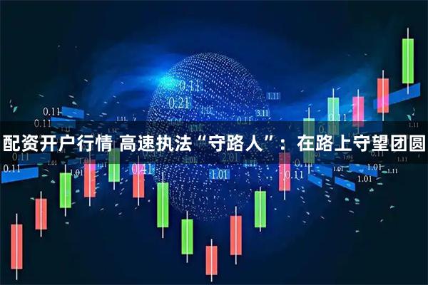 配资开户行情 高速执法“守路人”：在路上守望团圆