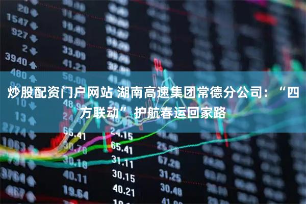 炒股配资门户网站 湖南高速集团常德分公司：“四方联动” 护航春运回家路