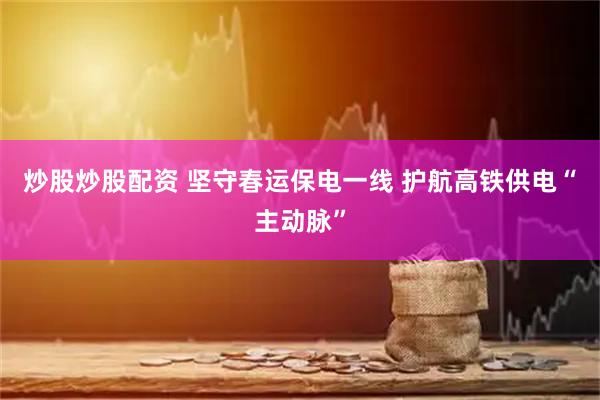 炒股炒股配资 坚守春运保电一线 护航高铁供电“主动脉”