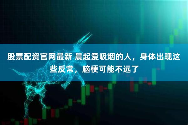 股票配资官网最新 晨起爱吸烟的人，身体出现这些反常，脑梗可能不远了