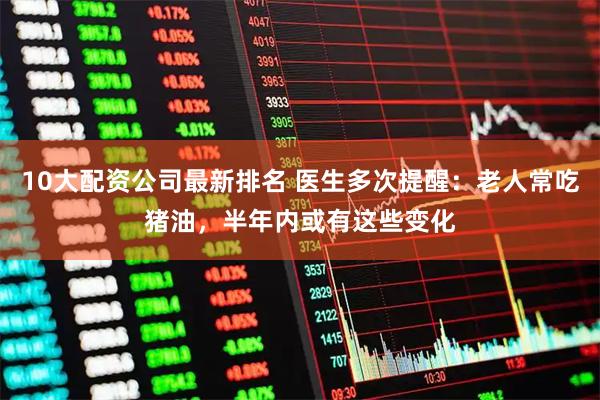 10大配资公司最新排名 医生多次提醒：老人常吃猪油，半年内或有这些变化