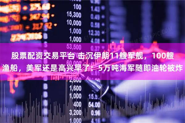 股票配资交易平台 击沉伊朗11艘军舰，100艘渔船，美军还是高兴早了：5万吨海军随即油轮被炸