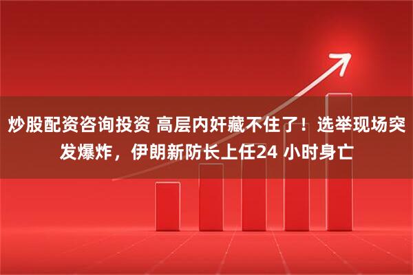 炒股配资咨询投资 高层内奸藏不住了！选举现场突发爆炸，伊朗新防长上任24 小时身亡