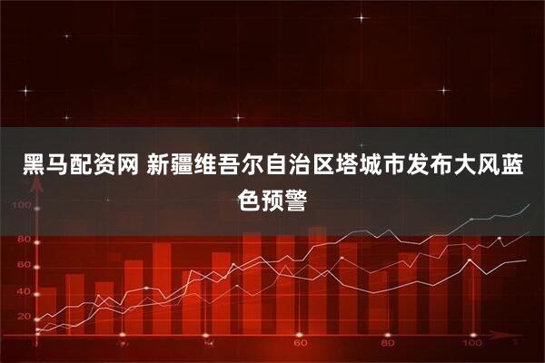 黑马配资网 新疆维吾尔自治区塔城市发布大风蓝色预警