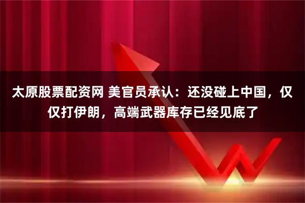 太原股票配资网 美官员承认：还没碰上中国，仅仅打伊朗，高端武器库存已经见底了