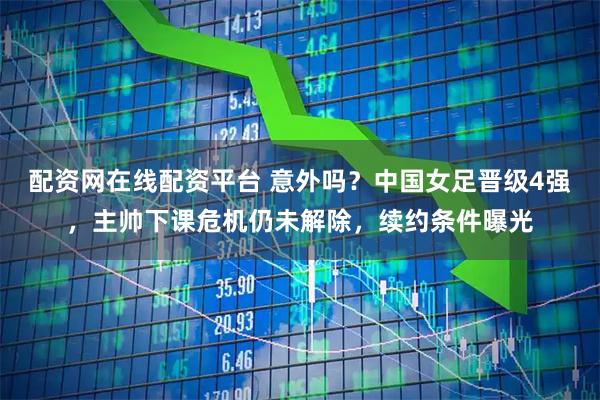 配资网在线配资平台 意外吗？中国女足晋级4强，主帅下课危机仍未解除，续约条件曝光