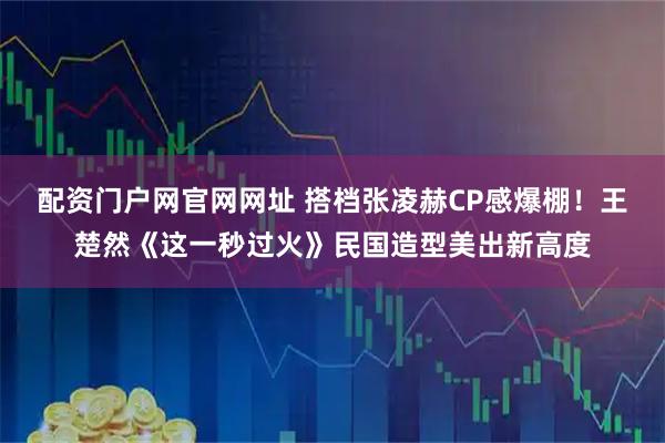 配资门户网官网网址 搭档张凌赫CP感爆棚！王楚然《这一秒过火》民国造型美出新高度