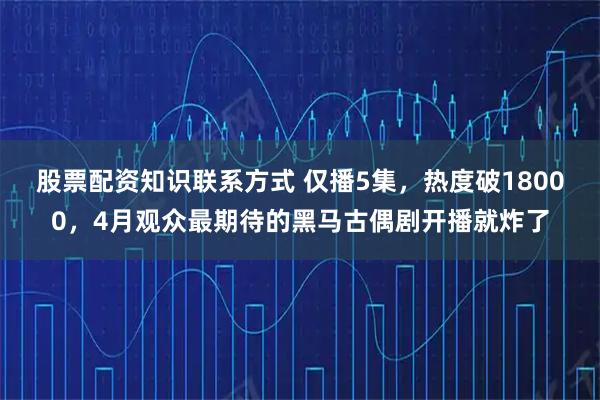 股票配资知识联系方式 仅播5集，热度破18000，4月观众最期待的黑马古偶剧开播就炸了